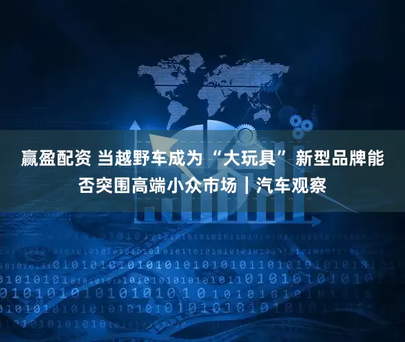 赢盈配资 当越野车成为 “大玩具” 新型品牌能否突围高端小众市场｜汽车观察