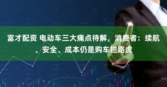 富才配资 电动车三大痛点待解，消费者：续航、安全、成本仍是购车拦路虎