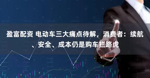 盈富配资 电动车三大痛点待解，消费者：续航、安全、成本仍是购车拦路虎