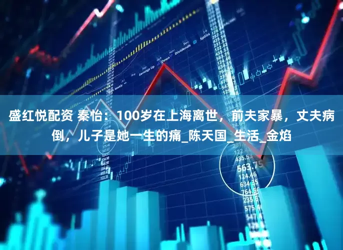 盛红悦配资 秦怡：100岁在上海离世，前夫家暴，丈夫病倒，儿子是她一生的痛_陈天国_生活_金焰