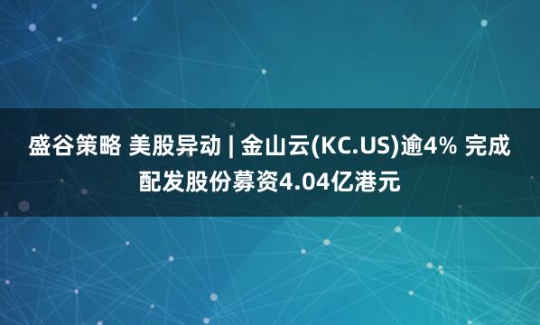 盛谷策略 美股异动 | 金山云(KC.US)逾4% 完成配发股份募资4.04亿港元