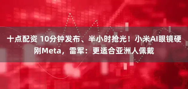十点配资 10分钟发布、半小时抢光！小米AI眼镜硬刚Meta，雷军：更适合亚洲人佩戴