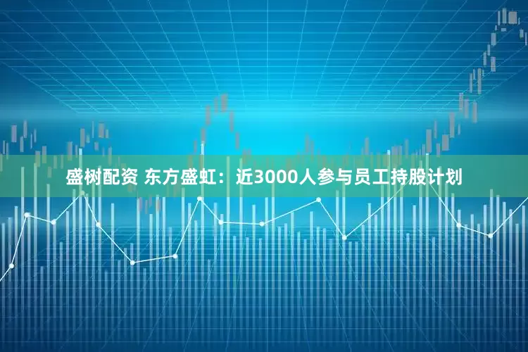 盛树配资 东方盛虹：近3000人参与员工持股计划