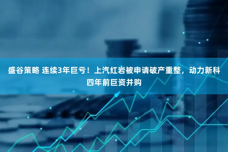 盛谷策略 连续3年巨亏！上汽红岩被申请破产重整，动力新科四年前巨资并购