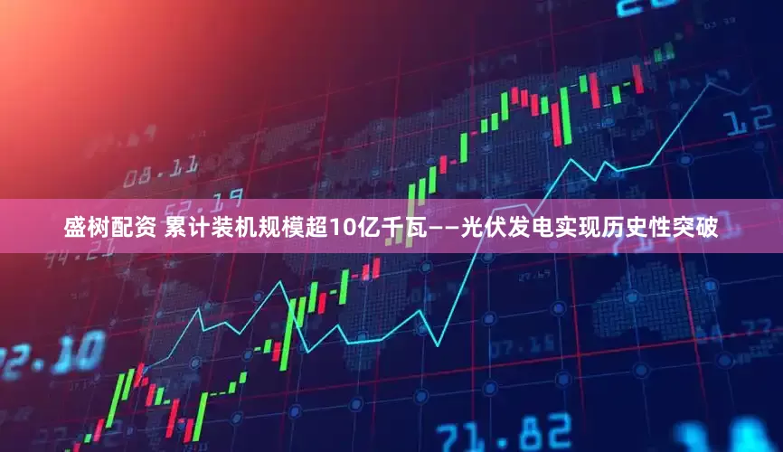 盛树配资 累计装机规模超10亿千瓦——光伏发电实现历史性突破