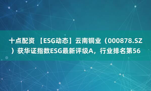 十点配资 【ESG动态】云南铜业（000878.SZ）获华证指数ESG最新评级A，行业排名第56
