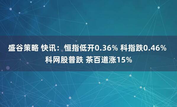 盛谷策略 快讯：恒指低开0.36% 科指跌0.46% 科网股普跌 茶百道涨15%