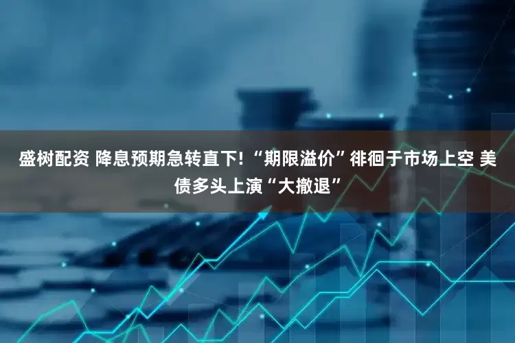 盛树配资 降息预期急转直下! “期限溢价”徘徊于市场上空 美债多头上演“大撤退”