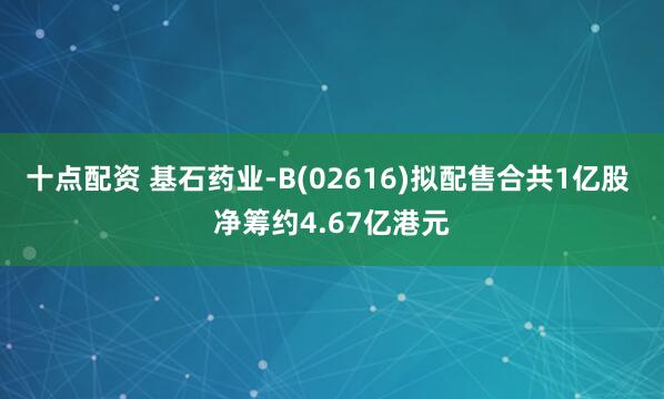 十点配资 基石药业-B(02616)拟配售合共1亿股 净筹约4.67亿港元