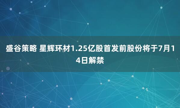 盛谷策略 星辉环材1.25亿股首发前股份将于7月14日解禁