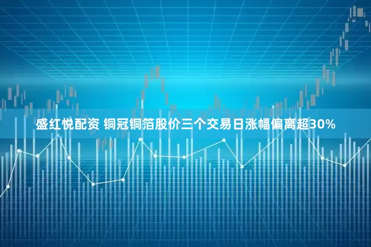 盛红悦配资 铜冠铜箔股价三个交易日涨幅偏离超30%