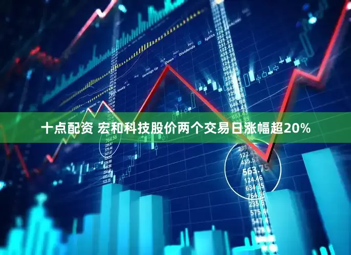 十点配资 宏和科技股价两个交易日涨幅超20%