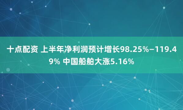 十点配资 上半年净利润预计增长98.25%—119.49% 中国船舶大涨5.16%