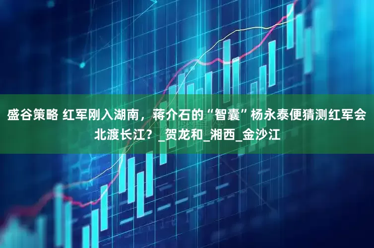 盛谷策略 红军刚入湖南，蒋介石的“智囊”杨永泰便猜测红军会北渡长江？_贺龙和_湘西_金沙江