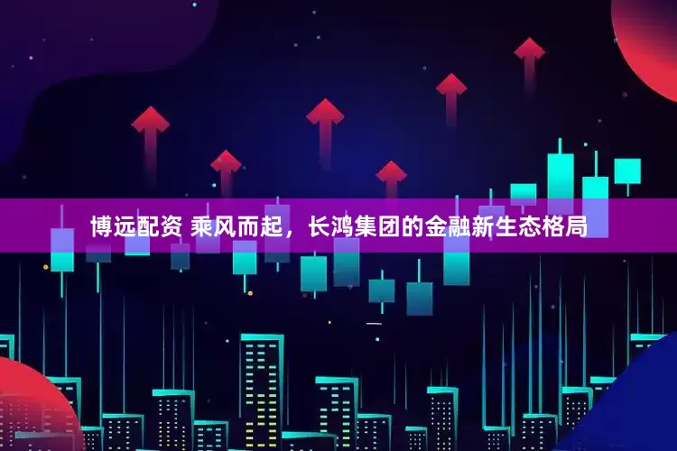 博远配资 乘风而起，长鸿集团的金融新生态格局