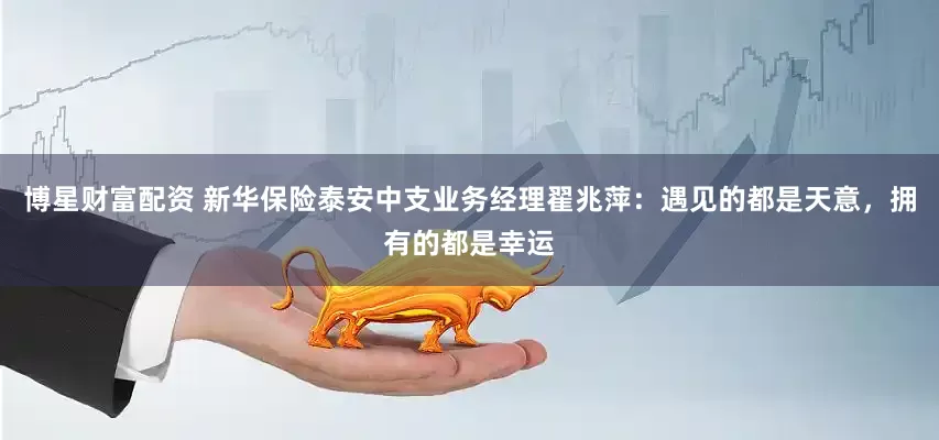 博星财富配资 新华保险泰安中支业务经理翟兆萍：遇见的都是天意，拥有的都是幸运