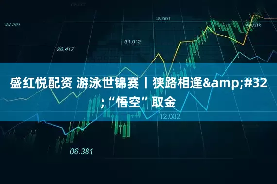 盛红悦配资 游泳世锦赛丨狭路相逢&#32;“悟空”取金