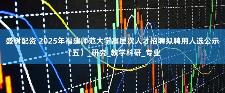 盛树配资 2025年福建师范大学高层次人才招聘拟聘用人选公示（五）_研究_教学科研_专业