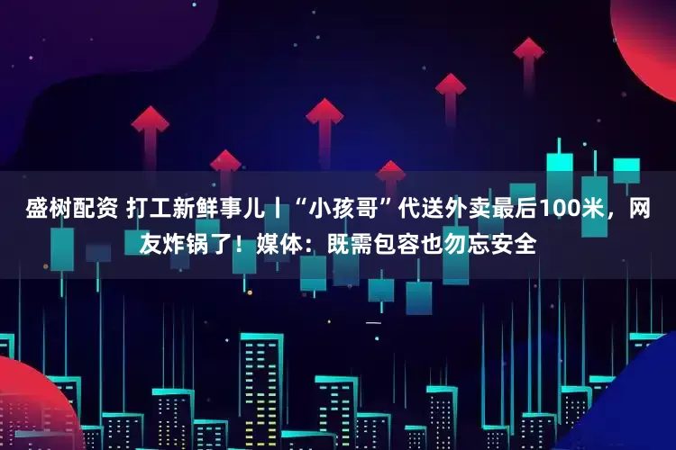 盛树配资 打工新鲜事儿丨“小孩哥”代送外卖最后100米，网友炸锅了！媒体：既需包容也勿忘安全