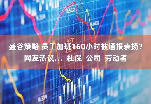 盛谷策略 员工加班160小时被通报表扬？网友热议…_社保_公司_劳动者