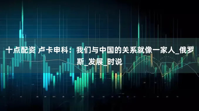 十点配资 卢卡申科：我们与中国的关系就像一家人_俄罗斯_发展_时说