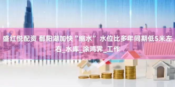 盛红悦配资 鄱阳湖加快“缩水” 水位比多年同期低5米左右_水库_涂鸿霁_工作