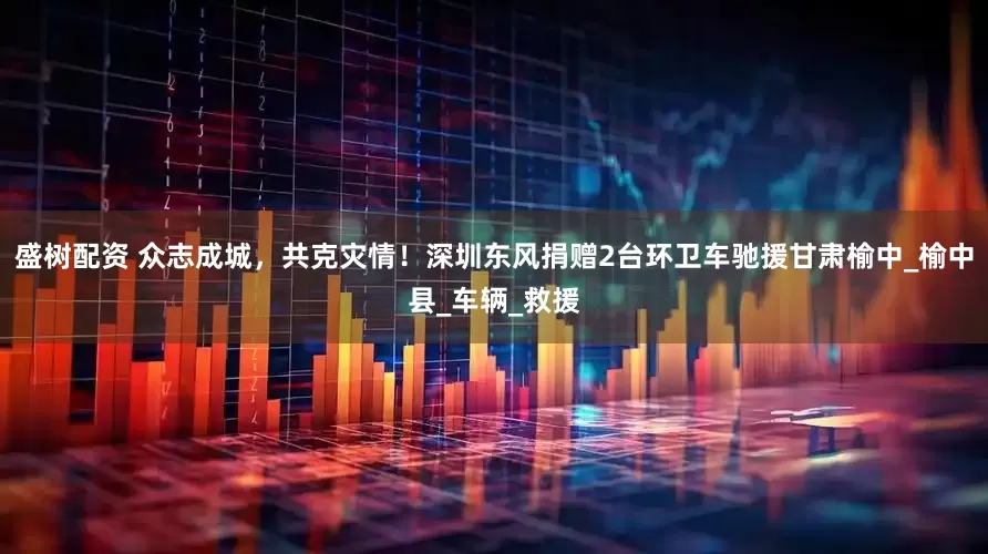 盛树配资 众志成城，共克灾情！深圳东风捐赠2台环卫车驰援甘肃榆中_榆中县_车辆_救援