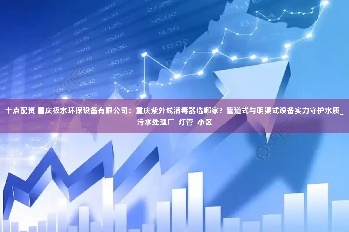 十点配资 重庆极水环保设备有限公司：重庆紫外线消毒器选哪家？管道式与明渠式设备实力守护水质_污水处理厂_灯管_小区
