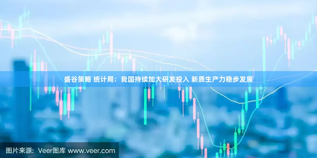 盛谷策略 统计局：我国持续加大研发投入 新质生产力稳步发展