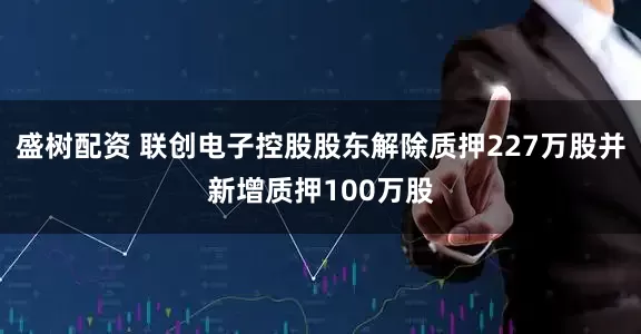 盛树配资 联创电子控股股东解除质押227万股并新增质押100万股