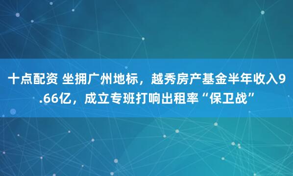 十点配资 坐拥广州地标，越秀房产基金半年收入9.66亿，成立专班打响出租率“保卫战”