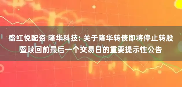 盛红悦配资 隆华科技: 关于隆华转债即将停止转股暨赎回前最后一个交易日的重要提示性公告