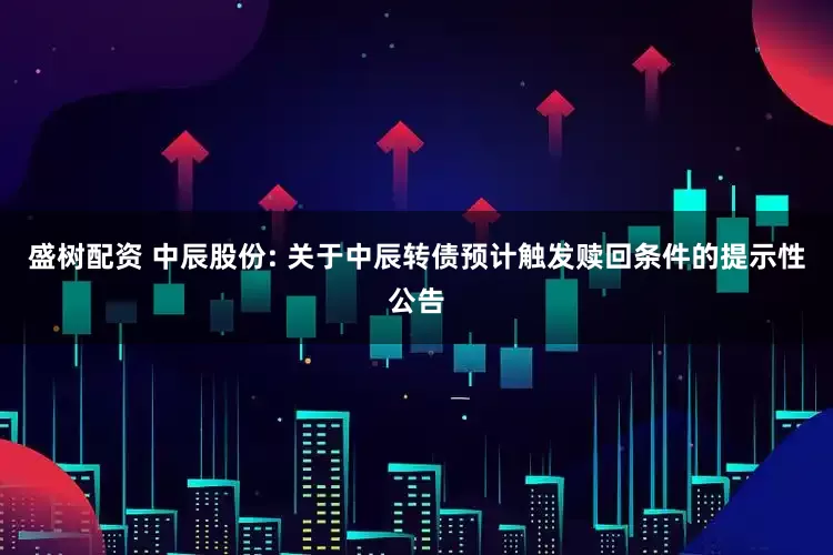 盛树配资 中辰股份: 关于中辰转债预计触发赎回条件的提示性公告
