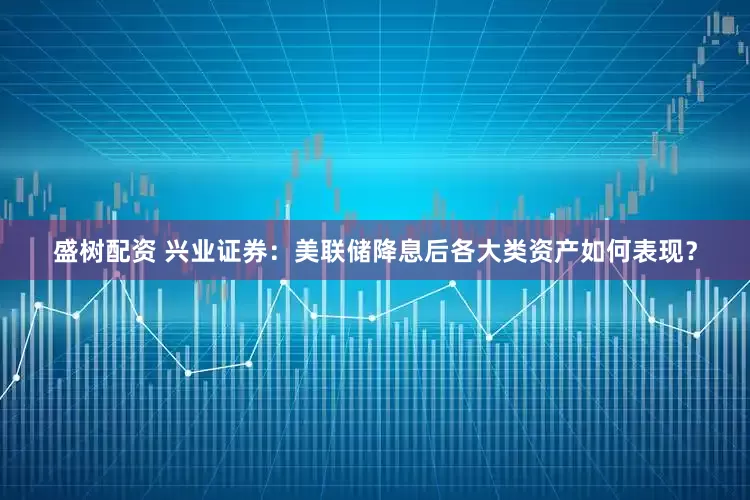 盛树配资 兴业证券：美联储降息后各大类资产如何表现？