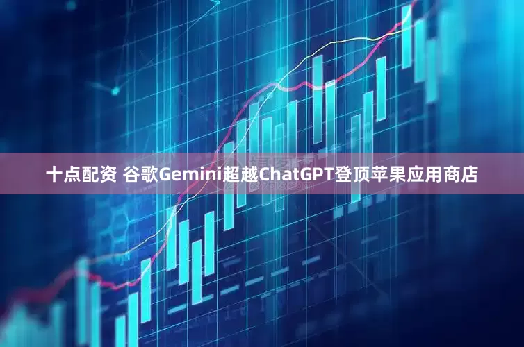 十点配资 谷歌Gemini超越ChatGPT登顶苹果应用商店