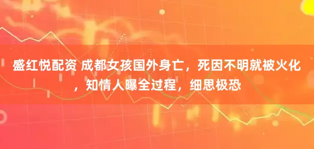 盛红悦配资 成都女孩国外身亡，死因不明就被火化，知情人曝全过程，细思极恐