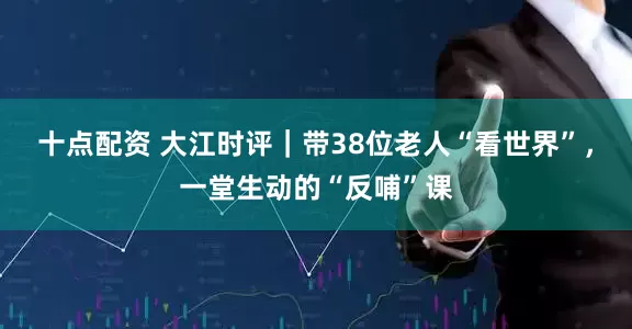 十点配资 大江时评｜带38位老人“看世界”，一堂生动的“反哺”课