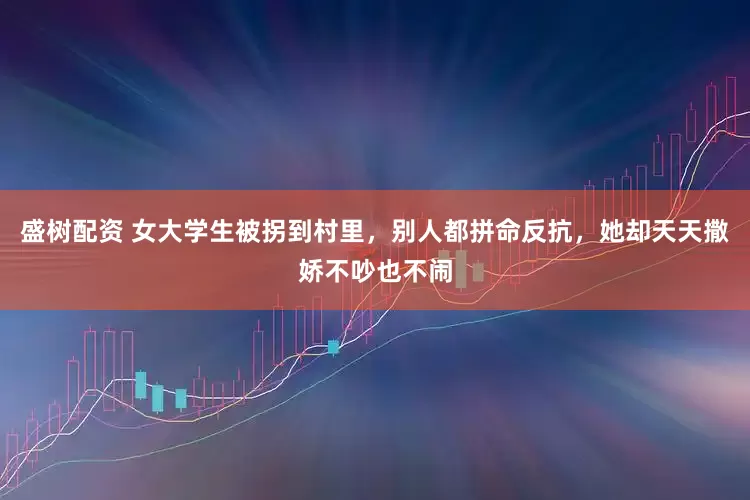 盛树配资 女大学生被拐到村里，别人都拼命反抗，她却天天撒娇不吵也不闹