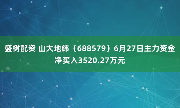 盛树配资 山大地纬(688579)6月27日主力资金净买入3520.27万元