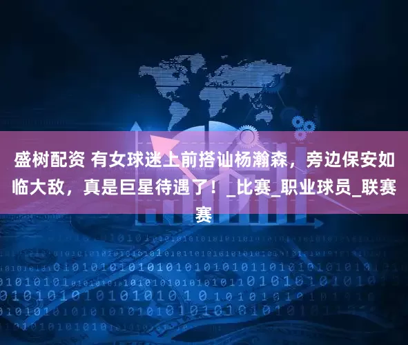 盛树配资 有女球迷上前搭讪杨瀚森，旁边保安如临大敌，真是巨星待遇了！_比赛_职业球员_联赛