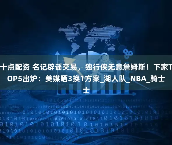 十点配资 名记辟谣交易，独行侠无意詹姆斯！下家TOP5出炉：美媒晒3换1方案_湖人队_NBA_骑士