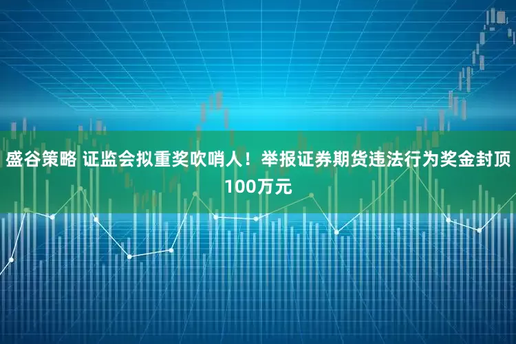 盛谷策略 证监会拟重奖吹哨人！举报证券期货违法行为奖金封顶100万元