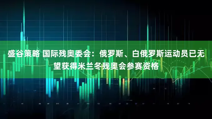 盛谷策略 国际残奥委会：俄罗斯、白俄罗斯运动员已无望获得米兰冬残奥会参赛资格