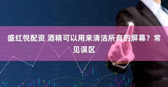 盛红悦配资 酒精可以用来清洁所有的屏幕？常见误区