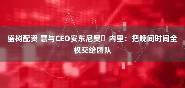 盛树配资 慧与CEO安东尼奥・内里：把晚间时间全权交给团队
