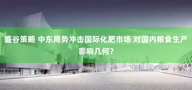 盛谷策略 中东局势冲击国际化肥市场 对国内粮食生产影响几何？