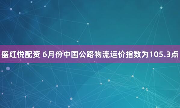 盛红悦配资 6月份中国公路物流运价指数为105.3点