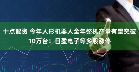 十点配资 今年人形机器人全年整机产量有望突破10万台！日盈电子等多股涨停
